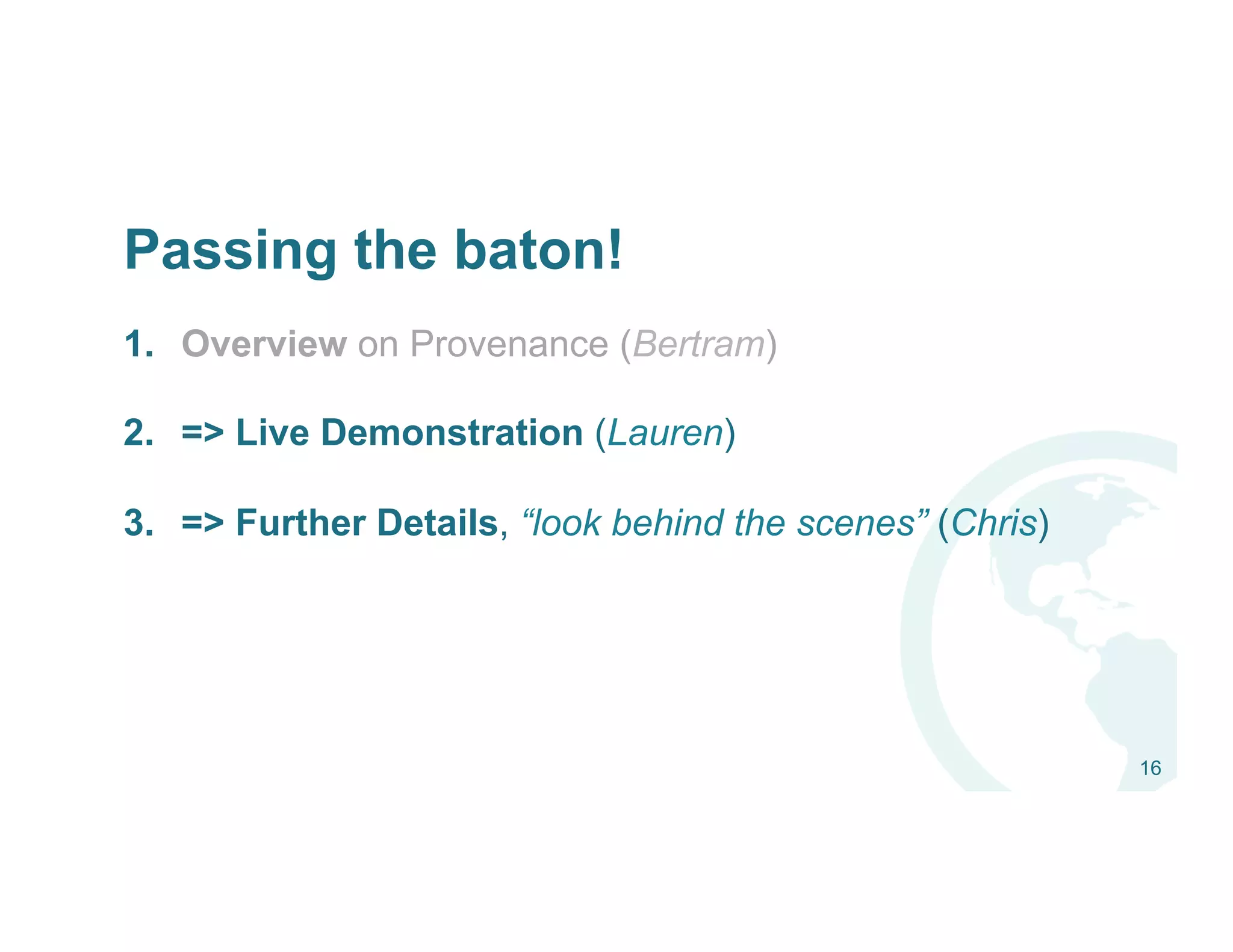 Passing the baton!
1.  Overview on Provenance (Bertram)
2.  => Live Demonstration (Lauren)
3.  => Further Details, “look behind the scenes” (Chris)
16
 