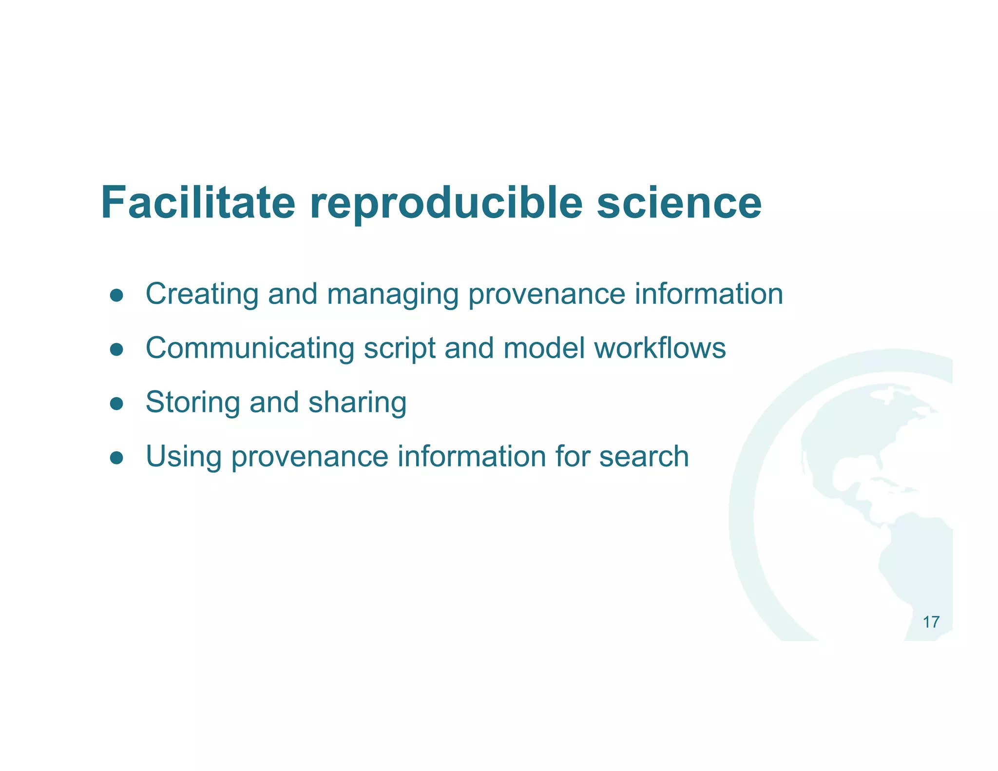●  Creating and managing provenance information
●  Communicating script and model workflows
●  Storing and sharing
●  Using provenance information for search
17
Facilitate reproducible science
 