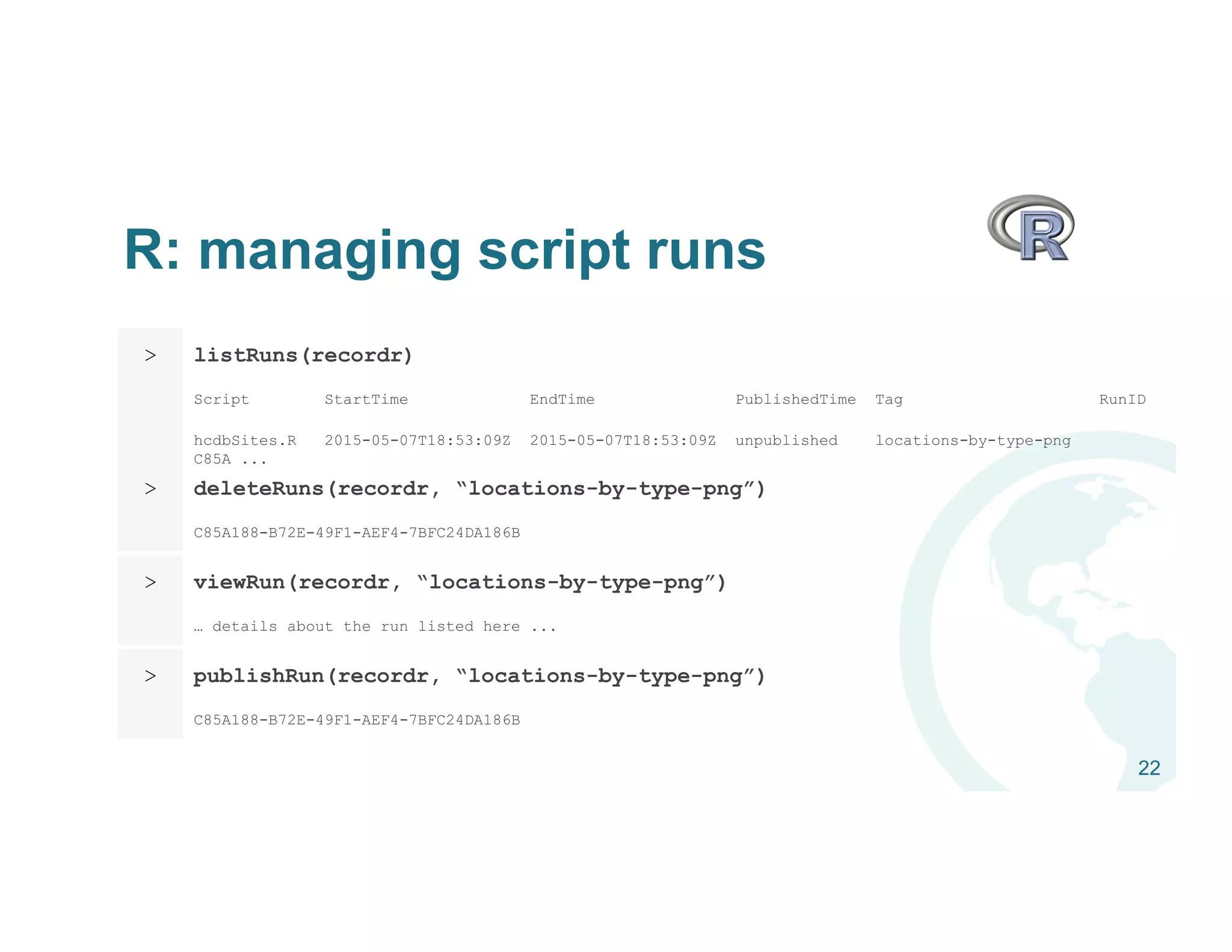 R: managing script runs
22
> listRuns(recordr)
Script StartTime EndTime PublishedTime Tag RunID
hcdbSites.R 2015-05-07T18:53:09Z 2015-05-07T18:53:09Z unpublished locations-by-type-png
C85A ...
> deleteRuns(recordr, “locations-by-type-png”)
C85A188-B72E-49F1-AEF4-7BFC24DA186B
> viewRun(recordr, “locations-by-type-png”)
… details about the run listed here ...
> publishRun(recordr, “locations-by-type-png”)
C85A188-B72E-49F1-AEF4-7BFC24DA186B
 