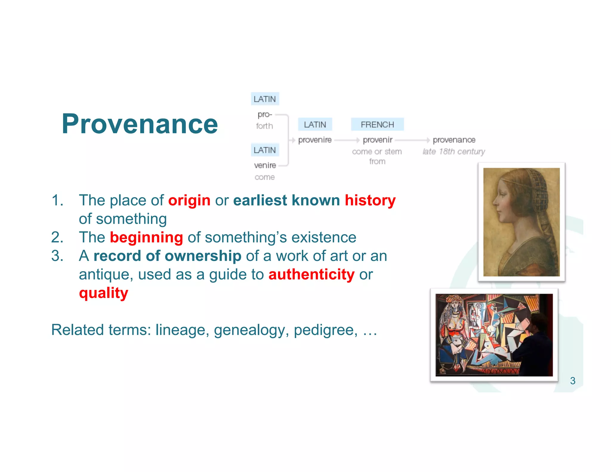 Provenance
1.  The place of origin or earliest known history
of something
2.  The beginning of something’s existence
3.  A record of ownership of a work of art or an
antique, used as a guide to authenticity or
quality
Related terms: lineage, genealogy, pedigree, …
3
 