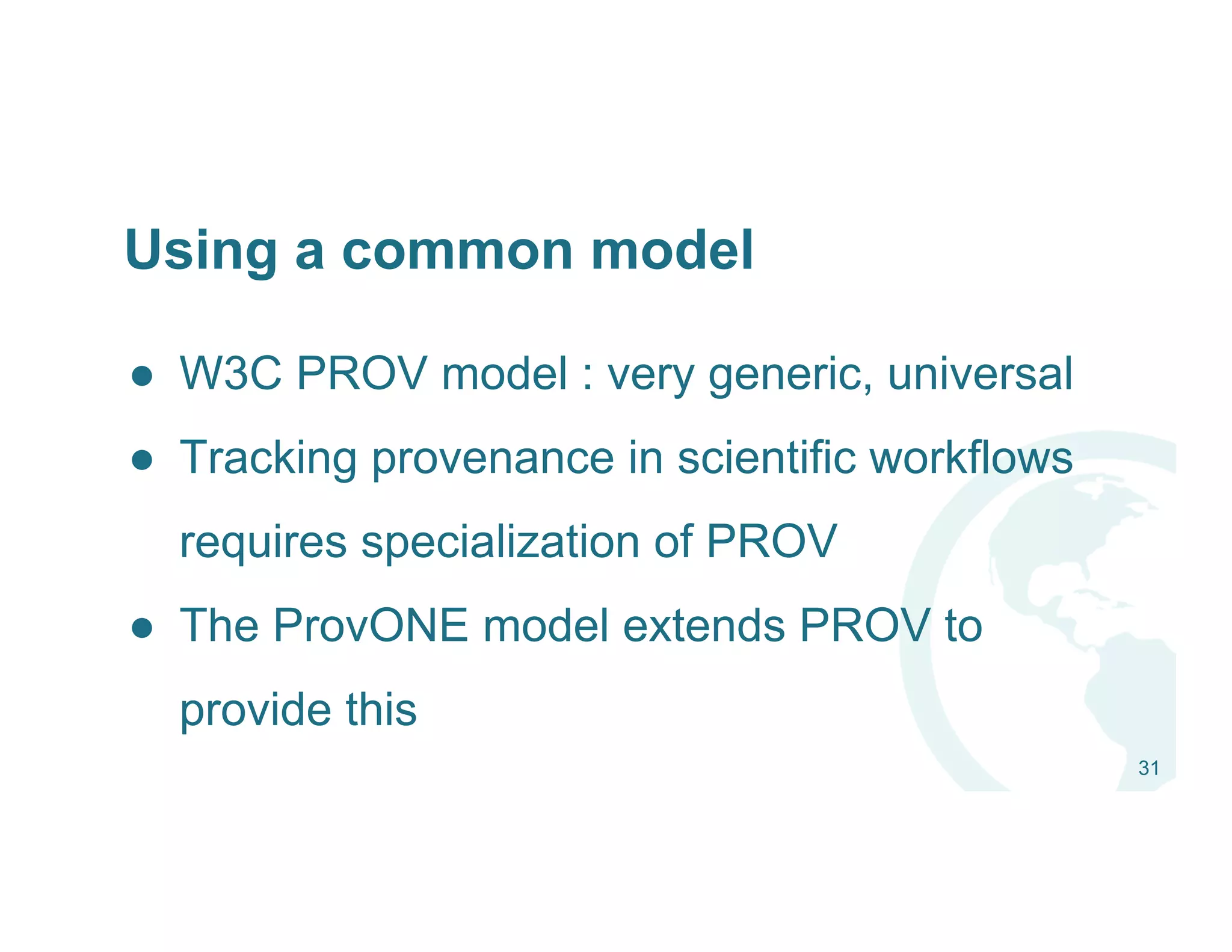 ●  W3C PROV model : very generic, universal
●  Tracking provenance in scientific workflows
requires specialization of PROV
●  The ProvONE model extends PROV to
provide this
31
Using a common model
 
