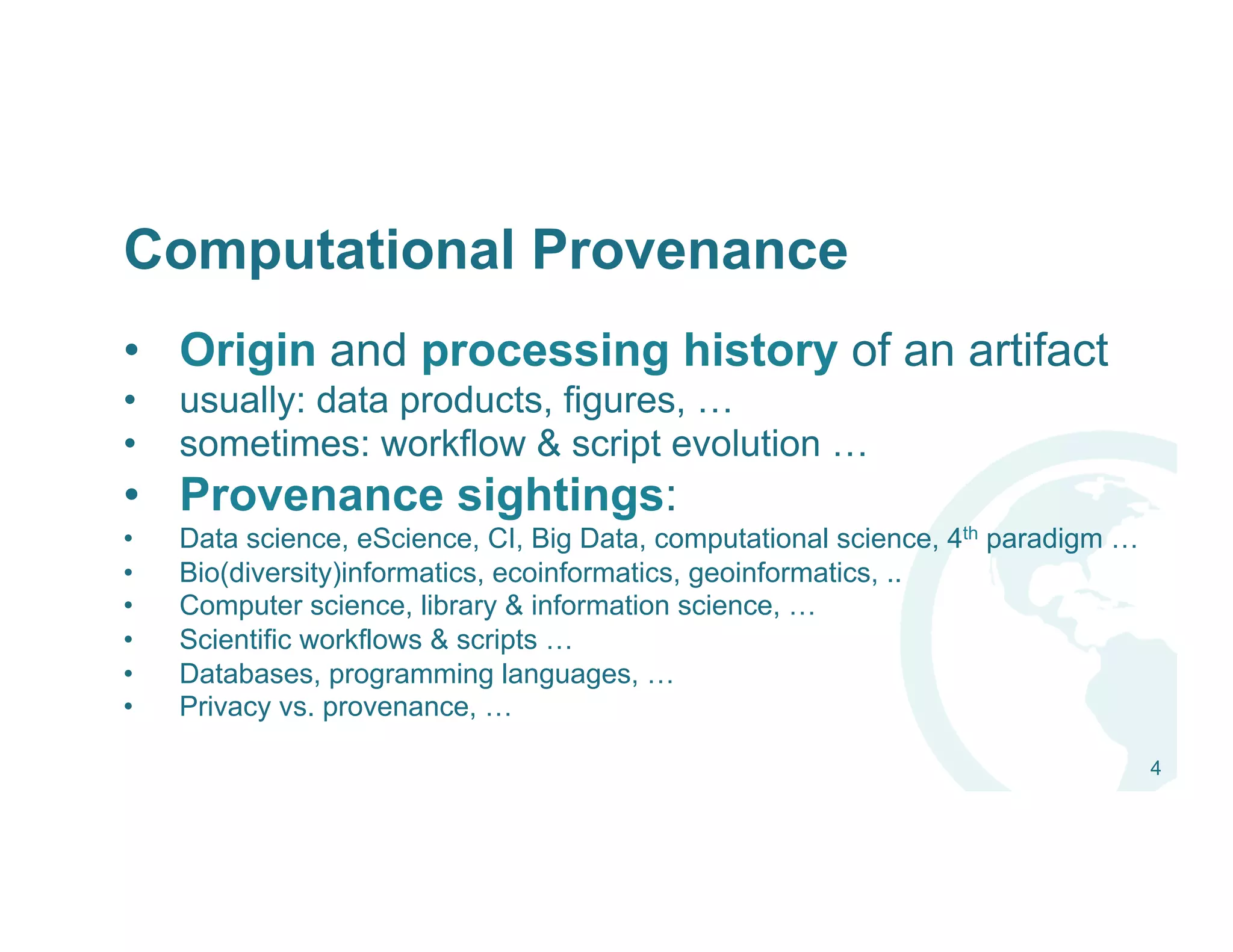 Computational Provenance
•  Origin and processing history of an artifact
•  usually: data products, figures, …
•  sometimes: workflow & script evolution …
•  Provenance sightings:
•  Data science, eScience, CI, Big Data, computational science, 4th paradigm …
•  Bio(diversity)informatics, ecoinformatics, geoinformatics, ..
•  Computer science, library & information science, …
•  Scientific workflows & scripts …
•  Databases, programming languages, …
•  Privacy vs. provenance, …
4
 