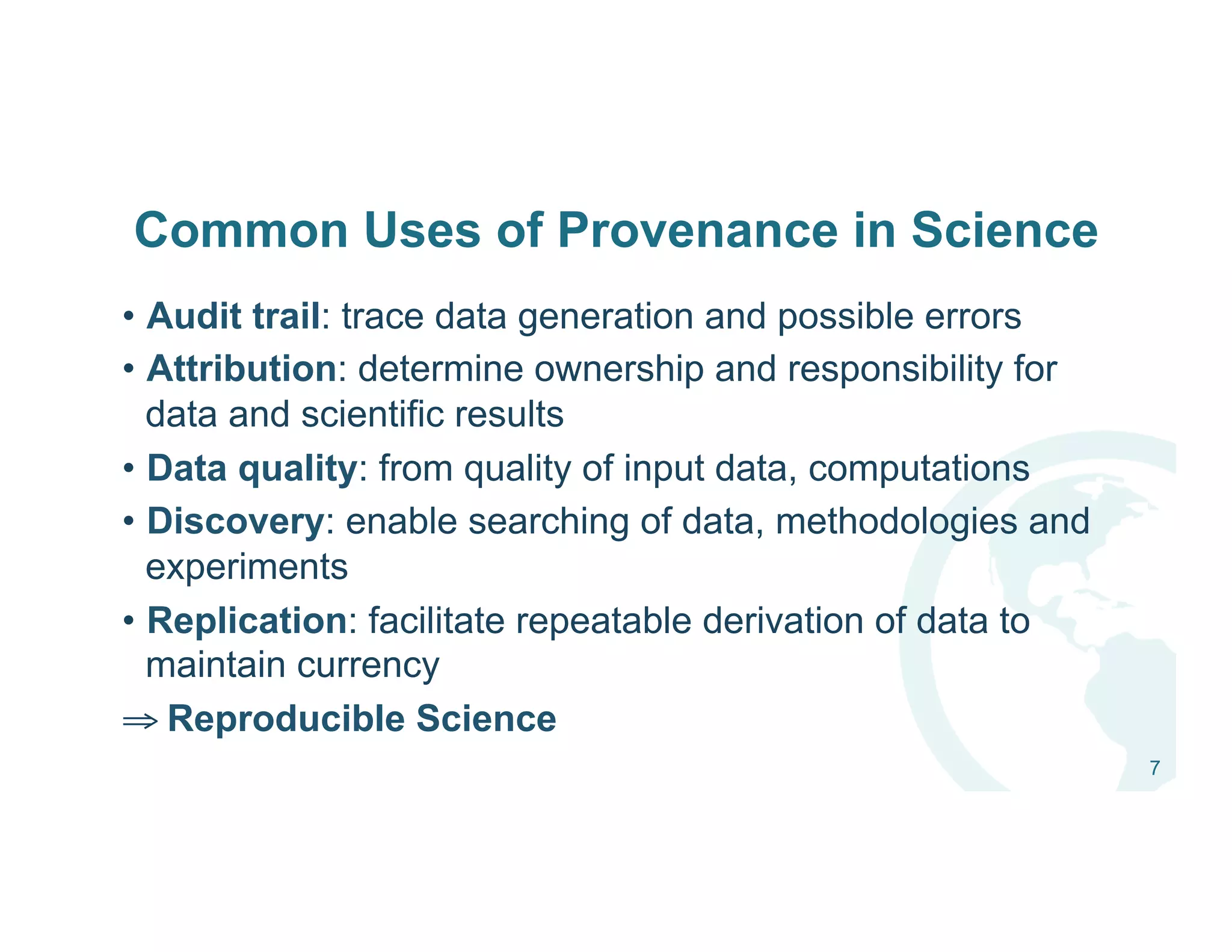 Common Uses of Provenance in Science
•  Audit trail: trace data generation and possible errors
•  Attribution: determine ownership and responsibility for
data and scientific results
•  Data quality: from quality of input data, computations
•  Discovery: enable searching of data, methodologies and
experiments
•  Replication: facilitate repeatable derivation of data to
maintain currency
⇒ Reproducible Science
7
 