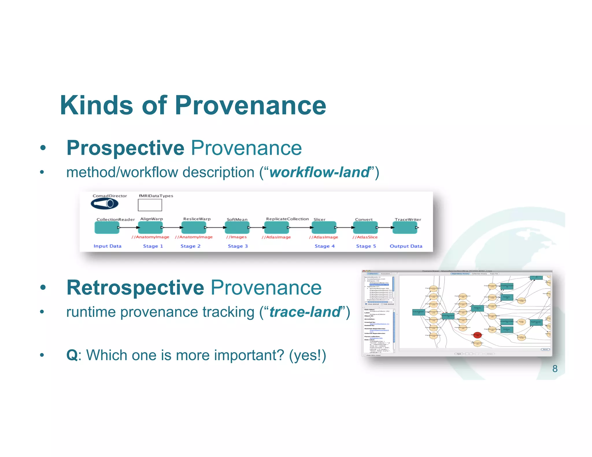 Kinds of Provenance
•  Prospective Provenance
•  method/workflow description (“workflow-land”)
•  Retrospective Provenance
•  runtime provenance tracking (“trace-land”)
•  Q: Which one is more important? (yes!)
8
 