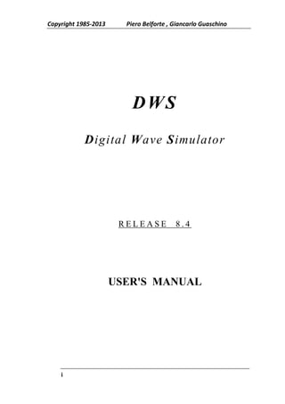 Copyright 1985-2013     Piero Belforte , Giancarlo Guaschino




                          DWS
            Digital Wave Simulator




                       RELEASE           8.4




                      USER'S MANUAL




    i
 
