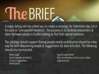 &! BRIEF
A major dating site has asked you to create a campaign for Valentines day 2014
focused on "unexpected moments". The purpose is to facilitate encounters &
dates between people in Dublin looking to find that special someone.
The site/app should support finding people nearby and location should be a key
way for both discovering people & suggestions for date activities. The following
should also be included:
•
•
•
•

About page
Search (people, activities)
Activity suggestions
Notifications

www.flickr.com/photos/pinkpurse/5355919491

•
•

Login & registration
Data visualisations (active users, dates
organised etc)

 