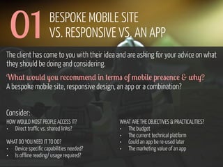 01

BESPOKE MOBILE SITE
VS. RESPONSIVE VS. AN APP

The client has come to you with their idea and are asking for your advice on what
they should be doing and considering.
W0,+ w'*() -'* r!/'33!%) #% +!r3" 'f 3'b#(! pr!"!%/! & w0-?
A bespoke mobile site, responsive design, an app or a combination?
Consider:
HOW WOULD MOST PEOPLE ACCESS IT?
• Direct traffic vs. shared links?
WHAT DO YOU NEED IT TO DO?
• Device specific capabilities needed?
• Is offline reading/ usage required?
www.flickr.com/photos/pinkpurse/5355919491

WHAT ARE THE OBJECTIVES & PRACTICALITIES?
• The budget
• The current technical platform
• Could an app be re-used later
• The marketing value of an app

 