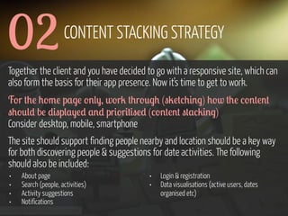 02

CONTENT STACKING STRATEGY

Together the client and you have decided to go with a responsive site, which can
also form the basis for their app presence. Now it’s time to get to work.
F'r +0! 0'3! p,$! '%(-, w'r2 +0r'*$0 ("2!+/0#%$) 0'w +0! /'%+!%+
"0'*() b! )#"p(,-!) ,%) pr#'r#+#"!) (/'%+!%+ "+,/2#%$)
Consider desktop, mobile, smartphone
The site should support finding people nearby and location should be a key way
for both discovering people & suggestions for date activities. The following
should also be included:
•
•
•
•

About page
Search (people, activities)
Activity suggestions
Notifications

www.flickr.com/photos/pinkpurse/5355919491

•
•

Login & registration
Data visualisations (active users, dates
organised etc)

 