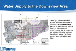 Water Supply to the Downsview Area
The City’s water distribution
system is divided into pressure
districts. A Pressure District
(PD) is an area of water service
having a constant water
pressure. PDs are required due
to changes in ground elevation
for different areas. The Study
Area is serviced by PD5 and
PD6.
4
 