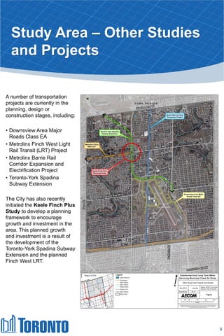 Study Area – Other Studies
and Projects
9
A number of transportation
projects are currently in the
planning, design or
construction stages, including:
• Downsview Area Major
Roads Class EA
• Metrolinx Finch West Light
Rail Transit (LRT) Project
• Metrolinx Barrie Rail
Corridor Expansion and
Electrification Project
• Toronto-York Spadina
Subway Extension
The City has also recently
initiated the Keele Finch Plus
Study to develop a planning
framework to encourage
growth and investment in the
area. This planned growth
and investment is a result of
the development of the
Toronto-York Spadina Subway
Extension and the planned
Finch West LRT.
 