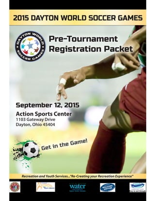 September 12, 2015
Action Sports Center
1103 Gateway Drive
Dayton, Ohio 45404
Recreation and Youth Services..."Re-Creating your Recreation Experience"
Pre-Tournament
Registration Packet
Get in the Game!
2015 DAYTON WORLD SOCCER GAMES
 