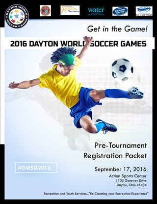 Recreation and Youth Services..."Re-Creating your Recreation Experience"
2016 DAYTON WORLD SOCCER GAMES
September 17, 2016
Action Sports Center
1103 Gateway Drive
Dayton, Ohio 45404
Pre-Tournament
Registration Packet
Get in the Game!
#DWSG2016
 