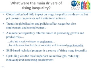 What were the main drivers of
               rising inequality?
 • Globalization had little impact on wage inequality trends per se but
   put pressure on policies and institutional reforms;
 • Trends in globalization and policies affect wages but also
   employment and unemployment.
 • A number of regulatory reforms aimed at promoting growth and
   productivity…
       …also had a positive impact on employment…
       …but at the same time have been associated with increased wage inequality;

 • Skill-based technical progress is a source of rising wage inequality
 • Upskilling was the most important counterweight, reducing
   inequality and increasing employment

8/13
 