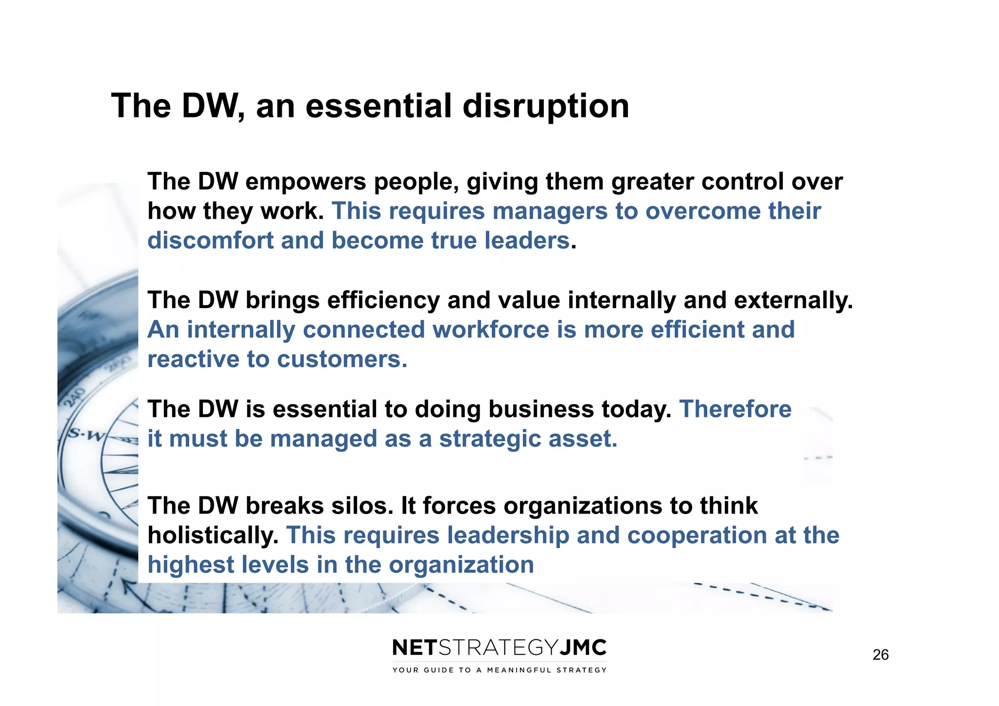 The DW, an essential disruption
The DW empowers people, giving them greater control over
how they work. This requires managers to overcome their
discomfort and become true leaders.
The DW brings efficiency and value internally and externally.
An internally connected workforce is more efficient and
reactive to customers.
The DW is essential to doing business today. Therefore
it must be managed as a strategic asset.
The DW breaks silos. It forces organizations to think
holistically. This requires leadership and cooperation at the
highest levels in the organization

26

 