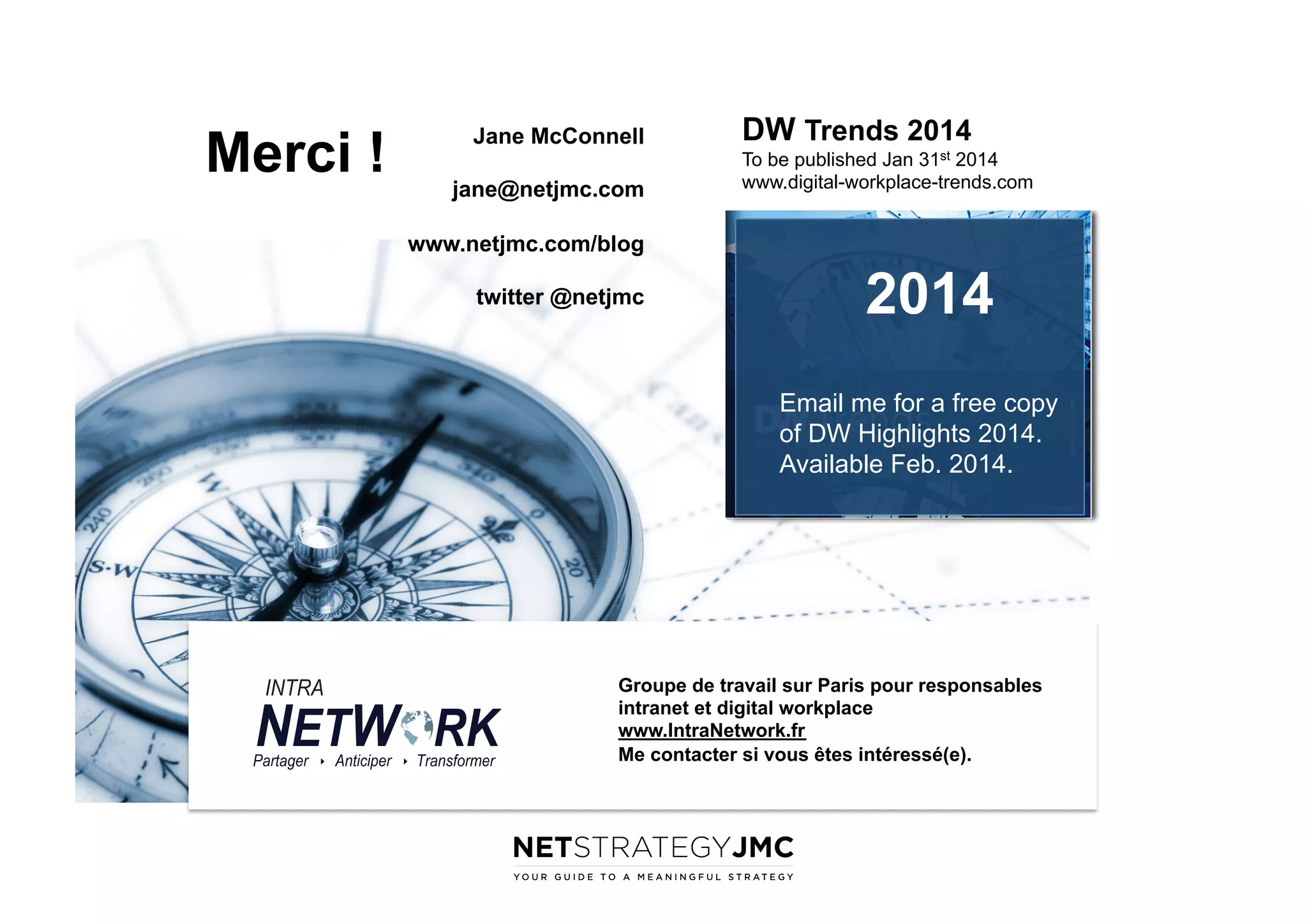 Merci !

Jane McConnell
jane@netjmc.com

DW Trends 2014
To be published Jan 31st 2014
www.digital-workplace-trends.com

www.netjmc.com/blog
twitter @netjmc

2014
Email me for a free copy
of DW Highlights 2014.
Available Feb. 2014.

Groupe de travail sur Paris pour responsables
intranet et digital workplace
www.IntraNetwork.fr
Me contacter si vous êtes intéressé(e).

 