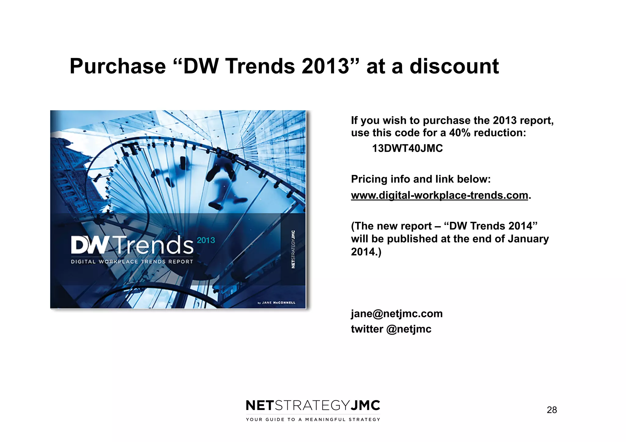 Purchase “DW Trends 2013” at a discount
If you wish to purchase the 2013 report,
use this code for a 40% reduction:
13DWT40JMC
Pricing info and link below:
www.digital-workplace-trends.com.
(The new report – “DW Trends 2014”
will be published at the end of January
2014.)

jane@netjmc.com
twitter @netjmc

28

 