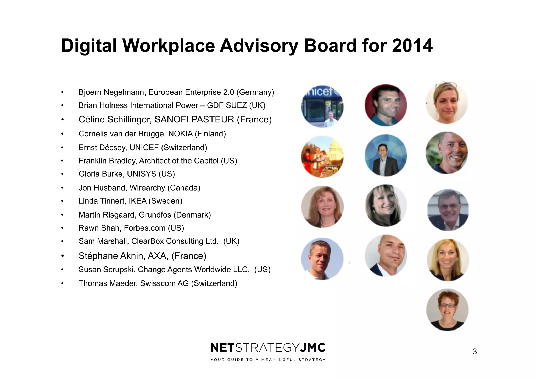 Digital Workplace Advisory Board for 2014
• 

Bjoern Negelmann, European Enterprise 2.0 (Germany)

• 

Brian Holness International Power – GDF SUEZ (UK)

• 

Céline Schillinger, SANOFI PASTEUR (France)

• 

Cornelis van der Brugge, NOKIA (Finland)

• 

Ernst Décsey, UNICEF (Switzerland)

• 

Franklin Bradley, Architect of the Capitol (US)

• 

Gloria Burke, UNISYS (US)

• 

Jon Husband, Wirearchy (Canada)

• 

Linda Tinnert, IKEA (Sweden)

• 

Martin Risgaard, Grundfos (Denmark)

• 

Rawn Shah, Forbes.com (US)

• 

Sam Marshall, ClearBox Consulting Ltd. (UK)

• 

Stéphane Aknin, AXA, (France)

• 

Susan Scrupski, Change Agents Worldwide LLC. (US)

• 

Thomas Maeder, Swisscom AG (Switzerland)

3

 