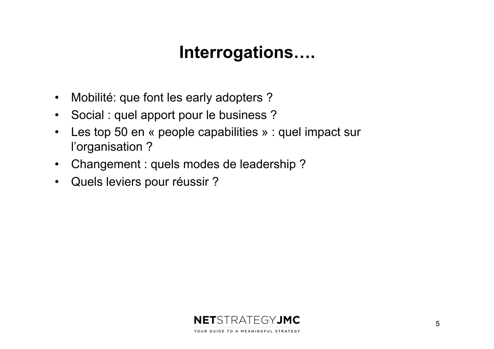 Interrogations….
•  Mobilité: que font les early adopters ?
•  Social : quel apport pour le business ?
•  Les top 50 en « people capabilities » : quel impact sur
l’organisation ?
•  Changement : quels modes de leadership ?
•  Quels leviers pour réussir ?

5

 