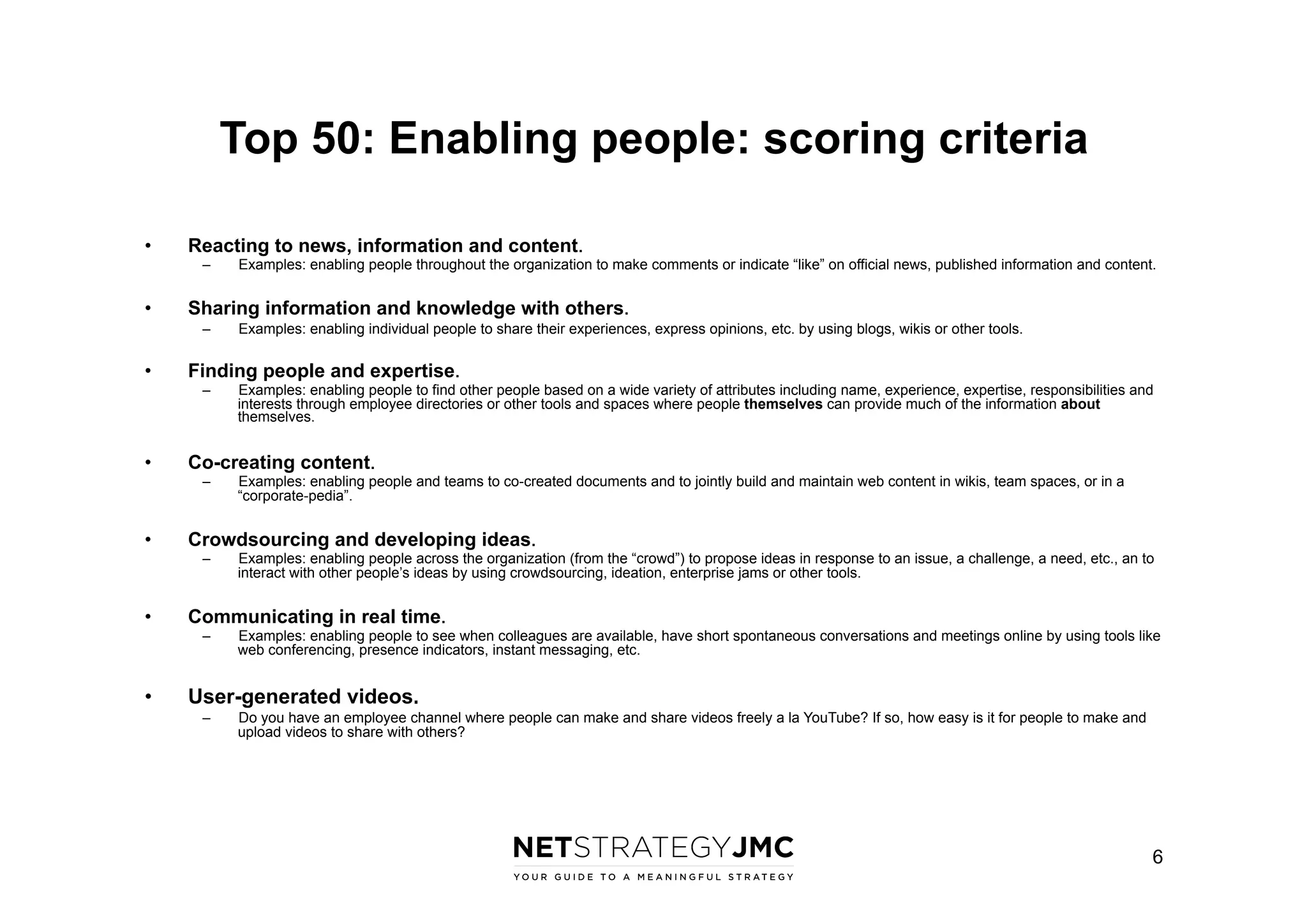 Top 50: Enabling people: scoring criteria
• 

Reacting to news, information and content.
– 

• 

Sharing information and knowledge with others.
– 

• 

Examples: enabling people across the organization (from the “crowd”) to propose ideas in response to an issue, a challenge, a need, etc., an to
interact with other people’s ideas by using crowdsourcing, ideation, enterprise jams or other tools.

Communicating in real time.
– 

• 

Examples: enabling people and teams to co-created documents and to jointly build and maintain web content in wikis, team spaces, or in a
“corporate-pedia”.

Crowdsourcing and developing ideas.
– 

• 

Examples: enabling people to find other people based on a wide variety of attributes including name, experience, expertise, responsibilities and
interests through employee directories or other tools and spaces where people themselves can provide much of the information about
themselves.

Co-creating content.
– 

• 

Examples: enabling individual people to share their experiences, express opinions, etc. by using blogs, wikis or other tools.

Finding people and expertise.
– 

• 

Examples: enabling people throughout the organization to make comments or indicate “like” on official news, published information and content.

Examples: enabling people to see when colleagues are available, have short spontaneous conversations and meetings online by using tools like
web conferencing, presence indicators, instant messaging, etc.

User-generated videos.
– 

Do you have an employee channel where people can make and share videos freely a la YouTube? If so, how easy is it for people to make and
upload videos to share with others?

6

 