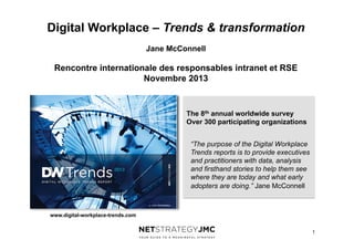 Digital Workplace – Trends & transformation
Jane McConnell

Rencontre internationale des responsables intranet et RSE
Novembre 2013

The 8th annual worldwide survey
Over 300 participating organizations
“The purpose of the Digital Workplace
Trends reports is to provide executives
and practitioners with data, analysis
and firsthand stories to help them see
where they are today and what early
adopters are doing.” Jane McConnell

www.digital-workplace-trends.com
1

 