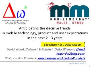 1
Delta Wisdom Ltd
Anticipating the decisive trends
in mobile technology, product and user expectations
in the next 2 - 3 years
David Wood, Catalyst & Futurist, Delta Wisdom, @dw2
http://dw2blog.com/
Chair, London Futurists, www.meetup.com/London-Futurists
Intelligence for profound change
Technology for Humanity+
Slideshare.NET / DeltaWisdom
 