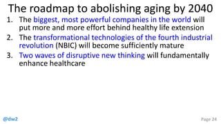 @dw2 Page 24
The roadmap to abolishing aging by 2040
1. The biggest, most powerful companies in the world will
put more and more effort behind healthy life extension
2. The transformational technologies of the fourth industrial
revolution (NBIC) will become sufficiently mature
3. Two waves of disruptive new thinking will fundamentally
enhance healthcare
 