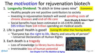 @dw2 Page 49
The motivation for rejuvenation biotech
1. Longevity Dividend: “A stitch in time saves nine”
– Healthy people are net positive contributors to society
– Investing in rejuvenation biotech will avoid spiralling costs of
chronic diseases and end-of-life care
– Social benefits have been estimated in US (1970-2000) as
$95 trillion from $34 trillion spending on medical assets
2. Life is good! Health is good!
– “Everyone has the right to life, liberty and security of person”
– Universal Declaration of Human Rights
3. Each death is a tragedy
– Loss of knowledge (a library burns down)
– Irretrievable loss of human potential
(Loving life rather than fearing death)
See Chapter 9 of The Abolition of Aging
Economics
Kevin Murphy & Robert Topel
 