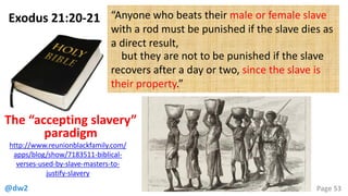 @dw2 Page 53
Exodus 21:20-21 “Anyone who beats their male or female slave
with a rod must be punished if the slave dies as
a direct result,
but they are not to be punished if the slave
recovers after a day or two, since the slave is
their property.”
http://www.reunionblackfamily.com/
apps/blog/show/7183511-biblical-
verses-used-by-slave-masters-to-
justify-slavery
The “accepting slavery”
paradigm
 