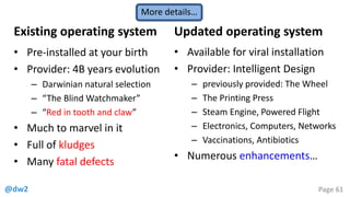 @dw2 Page 61
Existing operating system
• Pre-installed at your birth
• Provider: 4B years evolution
– Darwinian natural selection
– “The Blind Watchmaker”
– “Red in tooth and claw”
• Much to marvel in it
• Full of kludges
• Many fatal defects
Updated operating system
• Available for viral installation
• Provider: Intelligent Design
– previously provided: The Wheel
– The Printing Press
– Steam Engine, Powered Flight
– Electronics, Computers, Networks
– Vaccinations, Antibiotics
• Numerous enhancements…
More details…
 