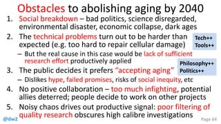 @dw2 Page 64
Obstacles to abolishing aging by 2040
1. Social breakdown – bad politics, science disregarded,
environmental disaster, economic collapse, dark ages
2. The technical problems turn out to be harder than
expected (e.g. too hard to repair cellular damage)
– But the real cause in this case would be lack of sufficient
research effort productively applied
3. The public decides it prefers “accepting aging”
– Dislikes hype, failed promises, risks of social inequity, etc
4. No positive collaboration – too much infighting, potential
allies deterred; people decide to work on other projects
5. Noisy chaos drives out productive signal: poor filtering of
quality research obscures high calibre investigations
Philosophy++
Politics++
Tech++
Tools++
 