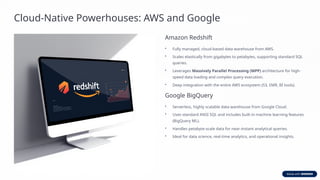 Cloud-Native Powerhouses: AWS and Google
Amazon Redshift
• Fully managed, cloud-based data warehouse from AWS.
• Scales elastically from gigabytes to petabytes, supporting standard SQL
queries.
• Leverages Massively Parallel Processing (MPP) architecture for high-
speed data loading and complex query execution.
• Deep integration with the entire AWS ecosystem (S3, EMR, BI tools).
Google BigQuery
• Serverless, highly scalable data warehouse from Google Cloud.
• Uses standard ANSI SQL and includes built-in machine learning features
(BigQuery ML).
• Handles petabyte-scale data for near-instant analytical queries.
• Ideal for data science, real-time analytics, and operational insights.
 