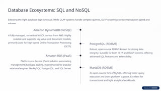 Database Ecosystems: SQL and NoSQL
Selecting the right database type is crucial. While OLAP systems handle complex queries, OLTP systems prioritize transaction speed and
volume.
Amazon DynamoDB (NoSQL)
A fully managed, serverless NoSQL service from AWS. Highly
scalable and supports key-value and document models,
primarily used for high-speed Online Transaction Processing
(OLTP).
PostgreSQL (RDBMS)
Robust, open-source RDBMS known for strong data
integrity. Suitable for both OLTP and OLAP systems, offering
advanced SQL features and extensibility.
Amazon RDS (PaaS)
Platform as a Service (PaaS) solution automating
management (backups, scaling, maintenance) for popular
relational engines like MySQL, PostgreSQL, and SQL Server. MariaDB (RDBMS)
An open-source fork of MySQL, offering faster query
execution and cross-platform support. Excellent for
transactional and light analytical workloads.
 