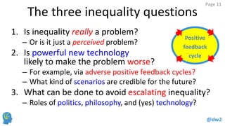 @dw2 
Page 11 
Positive 
feedback 
cycle 
The three inequality questions 
1.Is inequality really a problem? 
–Or is it just a perceived problem? 
2.Is powerful new technology likely to make the problem worse? 
–For example, via adverse positive feedback cycles? 
–What kind of scenarios are credible for the future? 
3.What can be done to avoid escalating inequality? 
–Roles of politics, philosophy, and (yes) technology?  
