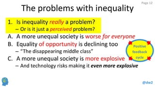 @dw2 
Page 12 
The problems with inequality 
1.Is inequality really a problem? 
–Or is it just a perceived problem? 
A.A more unequal society is worse for everyone 
B.Equality of opportunity is declining too 
–“The disappearing middle class” 
C.A more unequal society is more explosive 
–And technology risks making it even more explosive 
Positive 
feedback 
cycle  