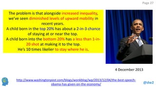 @dw2 
Page 27 
http://www.washingtonpost.com/blogs/wonkblog/wp/2013/12/04/the-best-speech- obama-has-given-on-the-economy/ 
4 December 2013 
The problem is that alongside increased inequality, we’ve seen diminished levels of upward mobility in recent years. 
A child born in the top 20% has about a 2-in-3 chance of staying at or near the top. 
A child born into the bottom 20% has a less than 1-in- 20 shot at making it to the top. 
He’s 10 times likelier to stay where he is.  