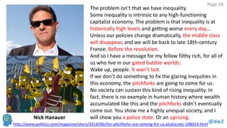 @dw2 
Page 28 
The problem isn’t that we have inequality. 
Some inequality is intrinsic to any high-functioning capitalist economy. The problem is that inequality is at historically high levels and getting worse every day… 
Unless our policies change dramatically, the middle class will disappear, and we will be back to late 18th-century France. Before the revolution. 
And so I have a message for my fellow filthy rich, for all of us who live in our gated bubble worlds: 
Wake up, people. It won’t last. 
If we don’t do something to fix the glaring inequities in this economy, the pitchforks are going to come for us. 
No society can sustain this kind of rising inequality. In fact, there is no example in human history where wealth accumulated like this and the pitchforks didn’t eventually come out. You show me a highly unequal society, and I will show you a police state. Or an uprising. 
http://www.politico.com/magazine/story/2014/06/the-pitchforks-are-coming-for-us-plutocrats-108014.html 
Nick Hanauer  