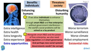 @dw2 
Page 3 
Enhancing 
humans 
Extra intelligence 
Extra health 
Extra longevity 
Extra experience 
Disturbing 
humanity 
Worse terrorism 
Worse surveillance 
Worse climate 
Robot employment 
Extra opportunities Existential risks 
Benefits 
individuals 
Threatens 
society 
If we allow individuals to enhance 
themselves 
through smart R&D and free enterprise 
– without government interference – 
the world’s social problems will be 
solved as a by-product 
Alongside smart R&D and the power 
of free enterprise, we also need 
wise regulation and smart governance 
1 
2 
And perhaps new social systems 
Governments needn’t be corrupt 
 