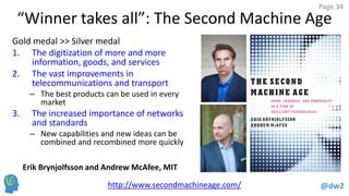 @dw2 
Page 34 
“Winner takes all”: The Second Machine Age 
Gold medal >> Silver medal 
1.The digitization of more and more information, goods, and services 
2.The vast improvements in telecommunications and transport 
–The best products can be used in every market 
3.The increased importance of networks and standards 
–New capabilities and new ideas can be combined and recombined more quickly 
http://www.secondmachineage.com/ 
Erik Brynjolfsson and Andrew McAfee, MIT  