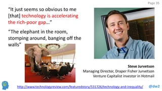 @dw2 
Page 35 
http://www.technologyreview.com/featuredstory/531726/technology-and-inequality/ 
Steve Jurvetson 
Managing Director, Draper Fisher Jurvetson Venture Capitalist investor in Hotmail 
“It just seems so obvious to me [that] technology is accelerating the rich-poor gap…” 
“The elephant in the room, stomping around, banging off the walls”  