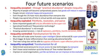 @dw2 
Page 49 
Four future scenarios 
1.Inequality accepted – through “practical abundance” despite inequality 
–Majority of people will become comparatively poorer, but goods will reduce in expense 
–People remain relatively happy and acquiescent 
–Even though the 1% have more abundance than everyone else 
–People may spend lots of time in virtual worlds and soap operas 
2.Inequality exploded: Pitchforks, revolution, and worse 
–Some important goods will only be affordable by the super-rich 
–Specialised healthcare? Rejuvenation technology? 
–“Practical abundance” is not enough 
–Growing societal tensions -> risk of explosions, pitchforks, horrific terrorism, WMD 
3.Inequality controlled: Transhumanism for the 1% 
–New tech will make some humans super-intelligent (brain-enhanced) & super-powerful 
–Much bigger & faster differentiation than existing educational benefits 
–That new ruling class will be able to suppress all dissent: super-effective police state 
4.Inequality vanquished: Transhumanism for all 
–Determined social pressure to ensure access to new technologies by everyone 
–Don’t leave social evolution up to the forces of “free market liberalism” 
–Improve on social organisation, just like we believe we can improve on bio-evolution  