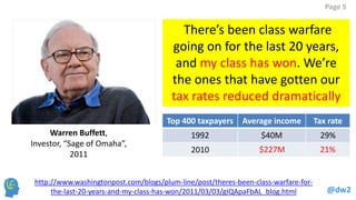 @dw2 
Page 5 
http://www.washingtonpost.com/blogs/plum-line/post/theres-been-class-warfare-for- the-last-20-years-and-my-class-has-won/2011/03/03/gIQApaFbAL_blog.html 
There’s been class warfare going on for the last 20 years, and my class has won. We’re the ones that have gotten our tax rates reduced dramatically 
Warren Buffett, 
Investor, “Sage of Omaha”, 
2011 
Top 400 taxpayers 
Average income 
Tax rate 
1992 
$40M 
29% 
2010 
$227M 
21%  
