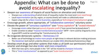 @dw2 
Page 51 
Appendix: What can be done to avoid escalating inequality? 
•Deepen our awareness of impacts of social factors on alienation and initiative 
–Sharpen our understanding of which kinds of inequality matter the most (and most need fixing) 
–Local experimentation (at city, region, or country levels) will make us collectively wiser 
–Expect a big role for a Basic Income Guarantee, especially as Technological Unemployment grows 
•Encourage growth, where appropriate, of “collaborative commons” voluntary sector 
•Elevate the power of “conscious capitalism” over “crony capitalism” & “vested interests” 
–Encourage visions other than just pursuit of greater profit (“man cannot live by bread alone”) 
–Enable societies to adopt “massive transformational purpose” (MTP – term used by Singularity Univ) 
–A good MTP could be something like “transhumanism for all” 
•Re-invigorate democratic systems – Democracy 2.0 – building on success of e.g. MOOCs 
–Better use of technology to involve more people at right times in relevant decision-making processes 
–The blockchain tech (which underlies Bitcoin) can enable DAOs (Distributed Autonomous Orgs) 
•Develop smart drugs and other systems that make us all (with our permission) not just smarter and stronger but also kinder and more empathetic 
–With that new spirit, more people in the “1%” will be moved to champion inclusivity 
–This is “inner transhumanism” as opposed to just “outer transhumanism” 
http://dw2blog.com/2011/04/17/towards-inner-humanity/  