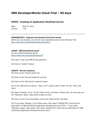IBM developerWorks Cloud Trial – 90 days


STEPS: Creating an Application Workload service

Date:         April 25, 2012
Version:      1.00




PREREQUISITE - Request and attained cloud trial access
Before you can proceed, you need to have requested access to the dW Cloud Trial
http://www.ibm.com/developerworks/expert/try/




LOGIN - IBM SmartCloud portal
01) Go to IBM SmartCloud portal:
https://www.ibm.com/cloud/enterprise

02) Login in with your IBM ID and password

03) Click on "Submit" button



CREATE - Service Instance
04) Click on the "Control panel" tab

05) Click on the "Service Instances" sub tab

06) Click on the "Add service instance" button

07) In the "Add service instance - Step 1 of 4" wizard, select "Public" for the "Type" pull
down.

08) Select "Raleigh, U.S.A." for the "Data Center" pull down. Please note, you may also use
the "Makuhari, Japan" data center location as well.

09) Click on the arrow iconography next to the "Data Center" pull down

10) If you select “Raleigh, U.S.A” data center, then select "SCAWS-RTP” which has the
description of “IBM SmartCloud Application Workload Services (RTP)”. If you select
“Makuhari, Japan” data center, then select "SCAWS-JP1” which has the description of “IBM
SmartCloud Application Workload Services (JP1)”.
 