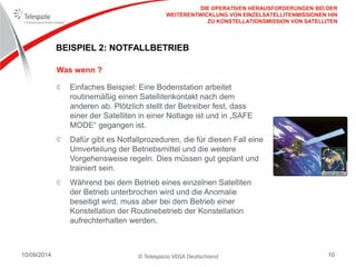© Telespazio VEGA Deutschland 
10/09/2014 
10 
BEISPIEL 2: NOTFALLBETRIEB 
Einfaches Beispiel: Eine Bodenstation arbeitet routinemäßig einen Satellitenkontakt nach dem anderen ab. Plötzlich stellt der Betreiber fest, dass einer der Satelliten in einer Notlage ist und in „SAFE MODE“ gegangen ist. Dafür gibt es Notfallprozeduren, die für diesen Fall eine Umverteilung der Betriebsmittel und die weitere Vorgehensweise regeln. Dies müssen gut geplant und trainiert sein. Während bei dem Betrieb eines einzelnen Satelliten der Betrieb unterbrochen wird und die Anomalie beseitigt wird, muss aber bei dem Betrieb einer Konstellation der Routinebetrieb der Konstellation aufrechterhalten werden. 
Was wenn ? 
DIE OPERATIVEN HERAUSFORDERUNGEN BEI DER WEITERENTWICKLUNG VON EINZELSATELLITENMISSIONEN HIN ZU KONSTELLATIONSMISSION VON SATELLITEN  