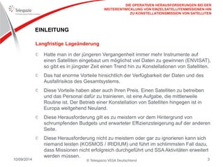 © Telespazio VEGA Deutschland 
10/09/2014 
3 
EINLEITUNG Hatte man in der jüngeren Vergangenheit immer mehr Instrumente auf einen Satelliten eingebaut um möglichst viel Daten zu gewinnen (ENVISAT), so gibt es in jüngster Zeit einen Trend hin zu Konstellationen von Satelliten. Das hat enorme Vorteile hinsichtlich der Verfügbarkeit der Daten und des Ausfallrisikos des Gesamtsystems. Diese Vorteile haben aber auch Ihren Preis. Einen Satelliten zu betreiben und das Personal dafür zu trainieren, ist eine Aufgabe, die mittlerweile Routine ist. Der Betrieb einer Konstellation von Satelliten hingegen ist in Europa weitgehend Neuland. Diese Herausforderung gilt es zu meistern vor dem Hintergrund von schrumpfenden Budgets und erwarteter Effizienzsteigerung auf der anderen Seite. Diese Herausforderung nicht zu meistern oder gar zu ignorieren kann sich niemand leisten (KOSMOS / IRIDIUM) und führt im schlimmsten Fall dazu, dass Missionen nicht erfolgreich durchgeführt und SSA Aktivitäten erweitert werden müssen. 
Langfristige Lageänderung 
DIE OPERATIVEN HERAUSFORDERUNGEN BEI DER WEITERENTWICKLUNG VON EINZELSATELLITENMISSIONEN HIN ZU KONSTELLATIONSMISSION VON SATELLITEN  
