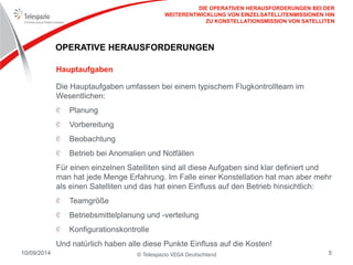 © Telespazio VEGA Deutschland 
10/09/2014 
5 
OPERATIVE HERAUSFORDERUNGEN 
Die Hauptaufgaben umfassen bei einem typischem Flugkontrollteam im Wesentlichen: Planung Vorbereitung Beobachtung Betrieb bei Anomalien und Notfällen 
Für einen einzelnen Satelliten sind all diese Aufgaben sind klar definiert und man hat jede Menge Erfahrung. Im Falle einer Konstellation hat man aber mehr als einen Satelliten und das hat einen Einfluss auf den Betrieb hinsichtlich: Teamgröße Betriebsmittelplanung und -verteilung Konfigurationskontrolle 
Und natürlich haben alle diese Punkte Einfluss auf die Kosten! 
Hauptaufgaben 
DIE OPERATIVEN HERAUSFORDERUNGEN BEI DER WEITERENTWICKLUNG VON EINZELSATELLITENMISSIONEN HIN ZU KONSTELLATIONSMISSION VON SATELLITEN  