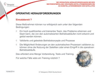 © Telespazio VEGA Deutschland 
10/09/2014 
7 
OPERATIVE HERAUSFORDERUNGEN 
Diese Maßnahmen können nur erfolgreich sein unter den folgenden Bedingungen: Ein hoch qualifiziertes und trainiertes Team, das Probleme erkennen und lösen kann, die von den automatisierten Betriebsabläufen nicht erkannt und gelöst werden können. Validierte und getestete Betriebskonzepte und Prozesse Die Möglichkeit Änderungen an den automatischen Prozessen validieren zu können ohne die Nutzung der Satelliten oder einen Eingriff in die operativen Betriebsabläufe. 
Das erfordert eine Menge Vorbereitung, Tests und Training. 
Für welche Fälle wäre ein Training nützlich ? 
Einsatzbereit ? 
DIE OPERATIVEN HERAUSFORDERUNGEN BEI DER WEITERENTWICKLUNG VON EINZELSATELLITENMISSIONEN HIN ZU KONSTELLATIONSMISSION VON SATELLITEN  