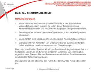 © Telespazio VEGA Deutschland 
10/09/2014 
9 
BEISPIEL 1: ROUTINEBETRIEB 
Wenn mehr als ein Satellitentyp oder Variante in der Konstellation verwendet wird, dann müssen für jeden dieser Satelliten eigene Kommandosequenzen und Prozeduren aufgesetzt und getestet werden. Selbst wenn es sich um denselben Typ handelt, kann die Konfiguration abweichen. Das erfordert eine umfangreiche und komplexe Konfigurationskontrolle. Sie Sequenz von Kontakten von unterschiedlichen Satelliten erfordert daher ein hohes Level an automatischen Überprüfungen. 
Das zeigt, das für den Routinebetrieb das Betriebstraining umfangreicher und komplexer sein muss als für einen einzelnen Satelliten. Das Training hat eigentlich zwei Ebenen: Die des Betriebs eines einzelnen Satelliten und die des Satellitenflottenmanagements. 
Diese zweite Ebene ist genau der Punkt, bei dem Europa Neuland betreten hat. 
Herausforderungen 
DIE OPERATIVEN HERAUSFORDERUNGEN BEI DER WEITERENTWICKLUNG VON EINZELSATELLITENMISSIONEN HIN ZU KONSTELLATIONSMISSION VON SATELLITEN  