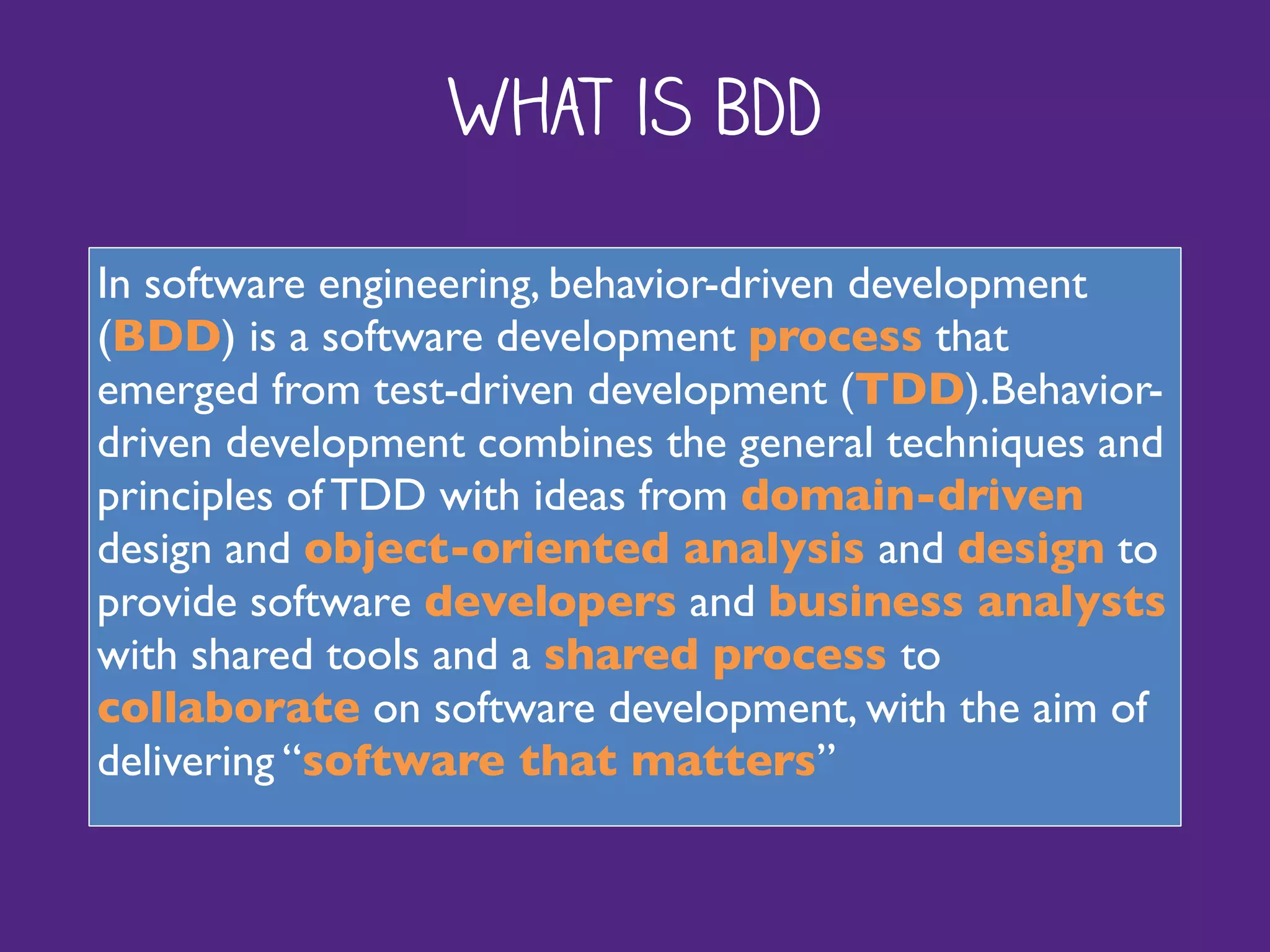 What is BDD
In software engineering, behavior-driven development
(BDD) is a software development process that
emerged from test-driven development (TDD).Behavior-
driven development combines the general techniques and
principles of TDD with ideas from domain-driven
design and object-oriented analysis and design to
provide software developers and business analysts
with shared tools and a shared process to
collaborate on software development, with the aim of
delivering “software that matters”
 