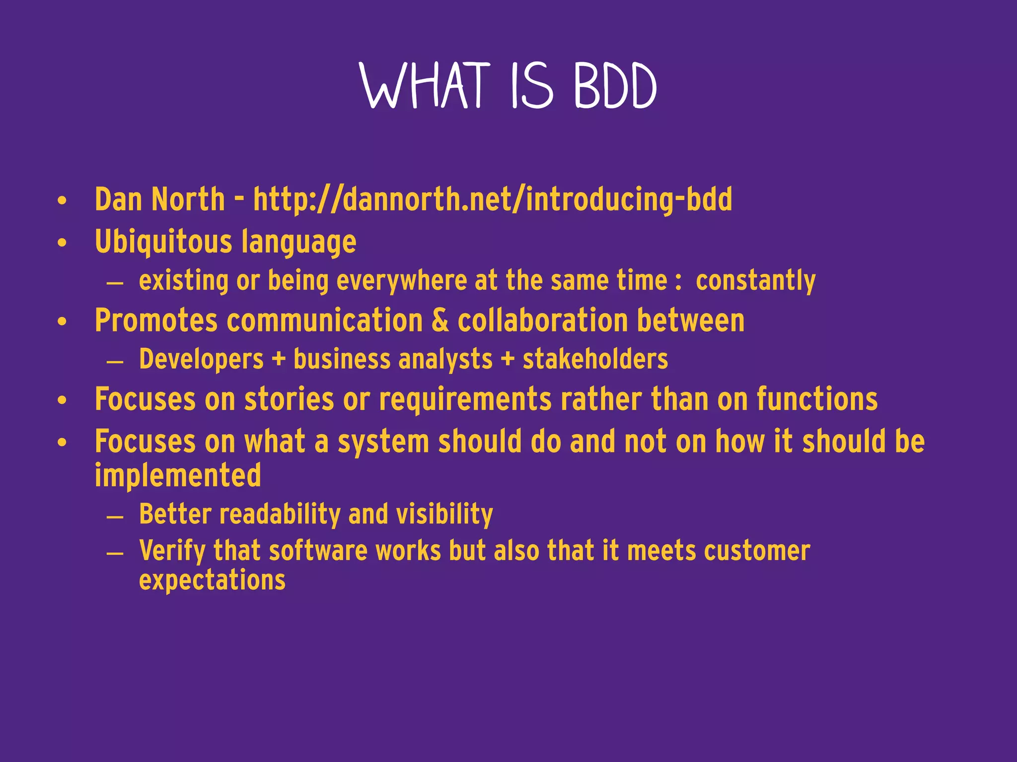 What is BDD
• Dan North - http://dannorth.net/introducing-bdd
• Ubiquitous language
– existing or being everywhere at the same time : constantly
• Promotes communication & collaboration between
– Developers + business analysts + stakeholders
• Focuses on stories or requirements rather than on functions
• Focuses on what a system should do and not on how it should be
implemented
– Better readability and visibility
– Verify that software works but also that it meets customer
expectations
 